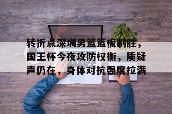 英雄联盟竞猜-转折点深圳男篮篮板制胜，国王杯今夜攻防权衡，质疑声仍在，身体对抗强度拉满的简单介绍